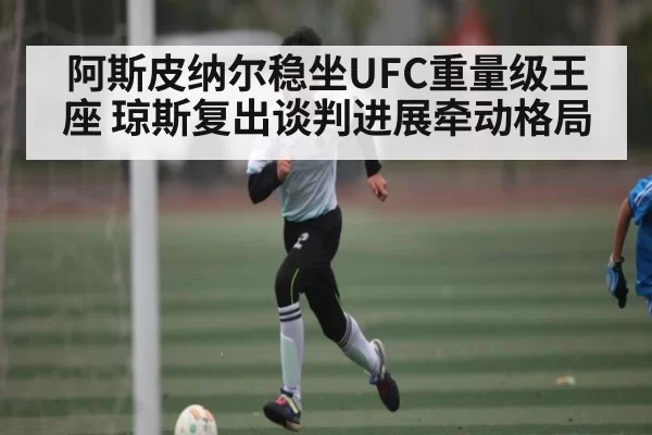 阿斯皮纳尔稳坐UFC重量级王座 琼斯复出谈判进展牵动格局
